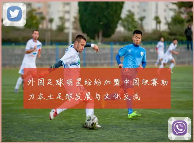 外国足球明星纷纷加盟中国联赛助力本土足球发展与文化交流