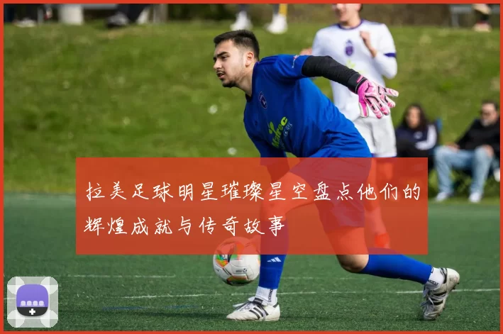 拉美足球明星璀璨星空盘点他们的辉煌成就与传奇故事
