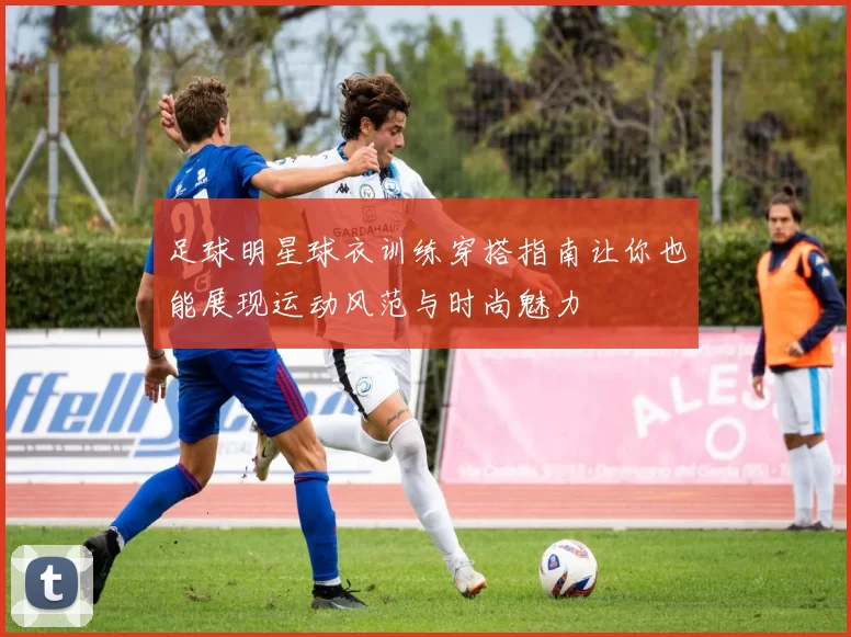 足球明星球衣训练穿搭指南让你也能展现运动风范与时尚魅力