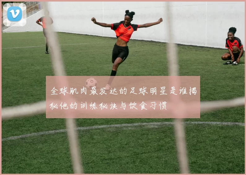 全球肌肉最发达的足球明星是谁揭秘他的训练秘诀与饮食习惯