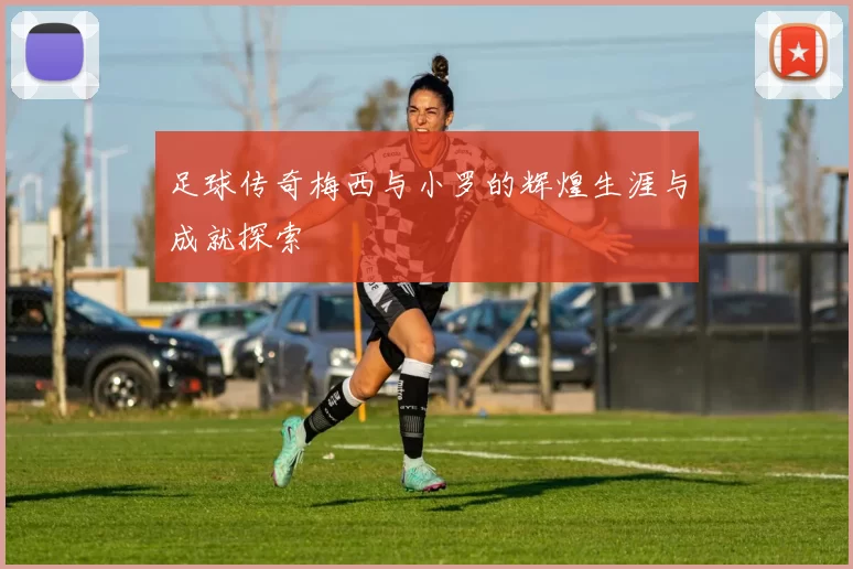 足球传奇梅西与小罗的辉煌生涯与成就探索