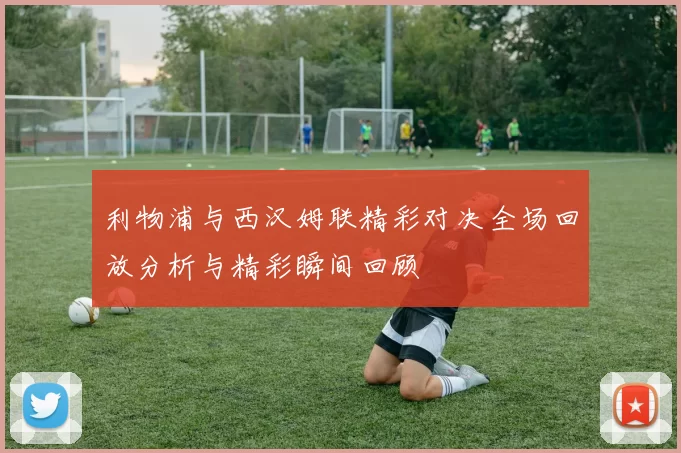 利物浦与西汉姆联精彩对决全场回放分析与精彩瞬间回顾