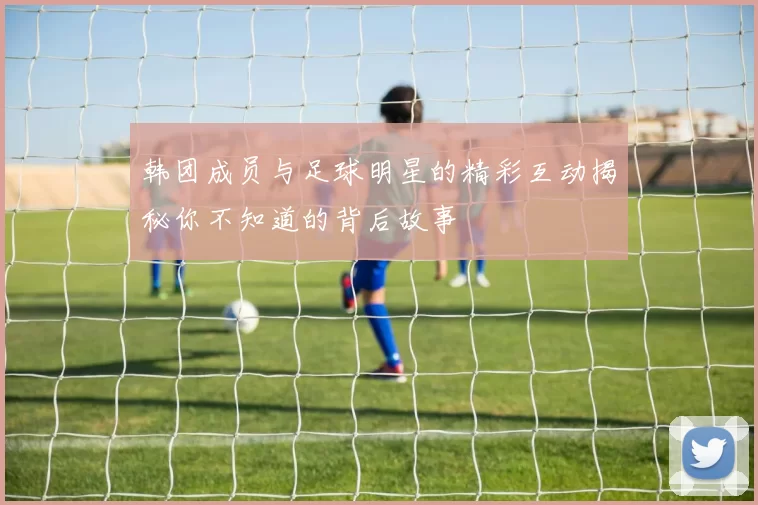 韩团成员与足球明星的精彩互动揭秘你不知道的背后故事
