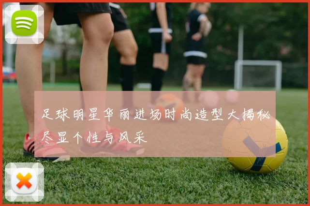 足球明星华丽进场时尚造型大揭秘尽显个性与风采