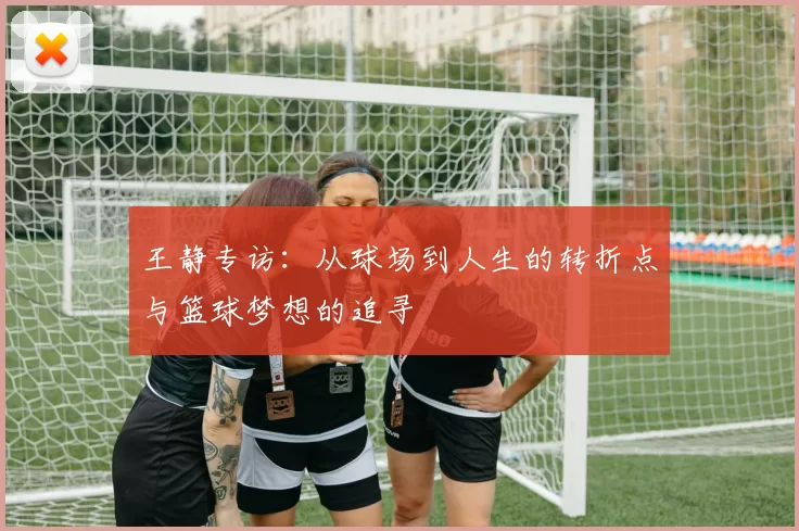 王静专访：从球场到人生的转折点与篮球梦想的追寻
