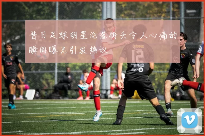 昔日足球明星沦落街头令人心痛的瞬间曝光引发热议