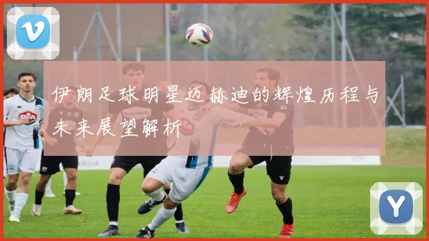 伊朗足球明星迈赫迪的辉煌历程与未来展望解析