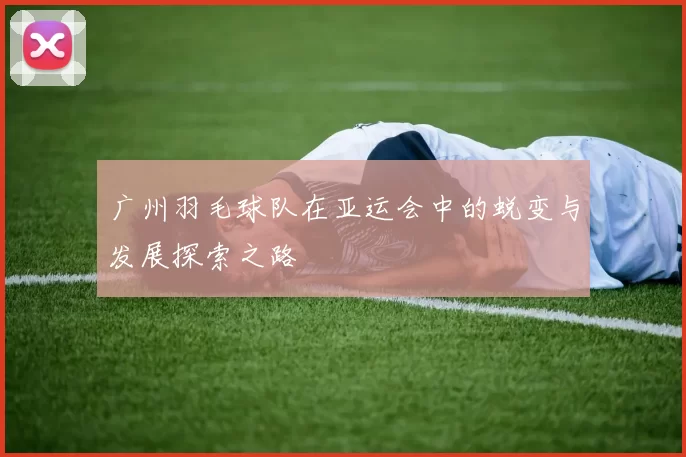 广州羽毛球队在亚运会中的蜕变与发展探索之路