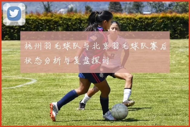 杭州羽毛球队与北京羽毛球队赛后状态分析与复盘探讨