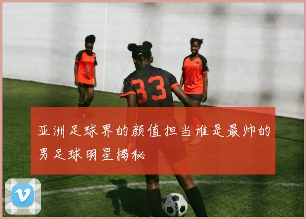 亚洲足球界的颜值担当谁是最帅的男足球明星揭秘