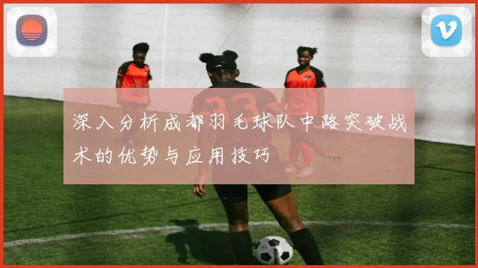 深入分析成都羽毛球队中路突破战术的优势与应用技巧