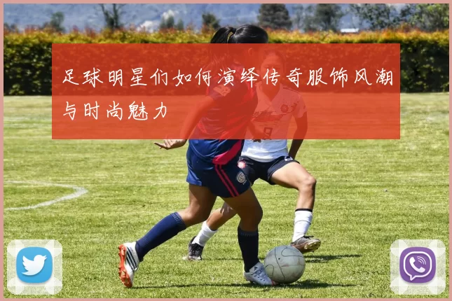 足球明星们如何演绎传奇服饰风潮与时尚魅力
