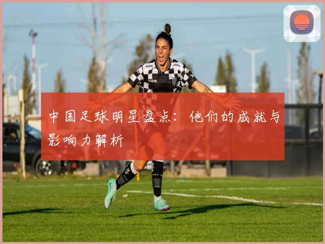中国足球明星盘点：他们的成就与影响力解析