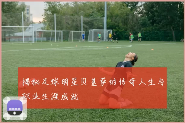 揭秘足球明星贝基萨的传奇人生与职业生涯成就