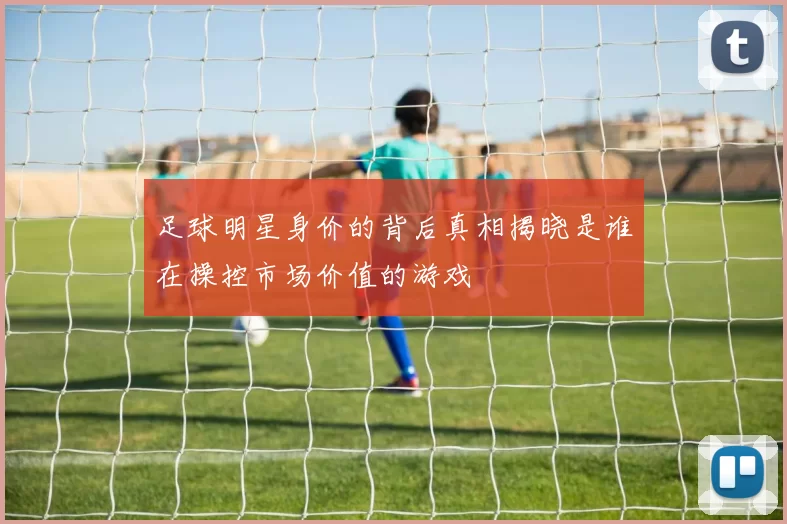 足球明星身价的背后真相揭晓是谁在操控市场价值的游戏