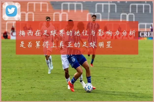 梅西在足球界的地位与影响力分析是否算得上真正的足球明星