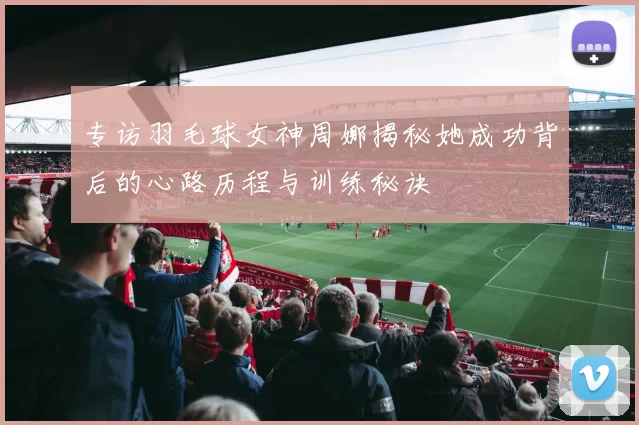 专访羽毛球女神周娜揭秘她成功背后的心路历程与训练秘诀