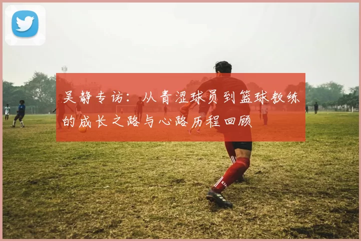 吴静专访：从青涩球员到篮球教练的成长之路与心路历程回顾