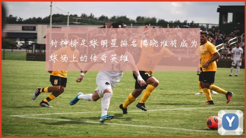 封神榜足球明星排名揭晓谁将成为球场上的传奇英雄