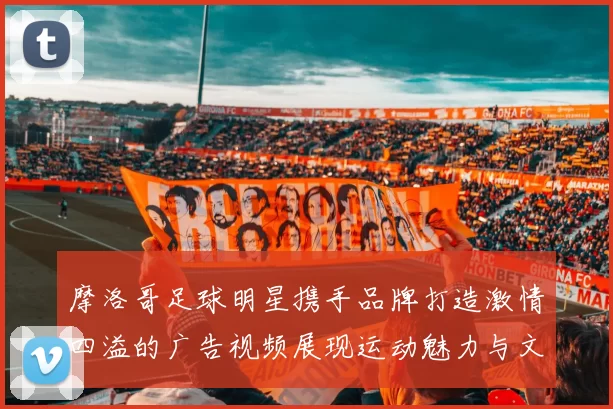 摩洛哥足球明星携手品牌打造激情四溢的广告视频展现运动魅力与文化交融