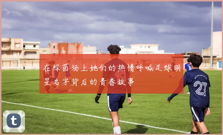 在绿茵场上她们的热情呼喊足球明星名字背后的青春故事