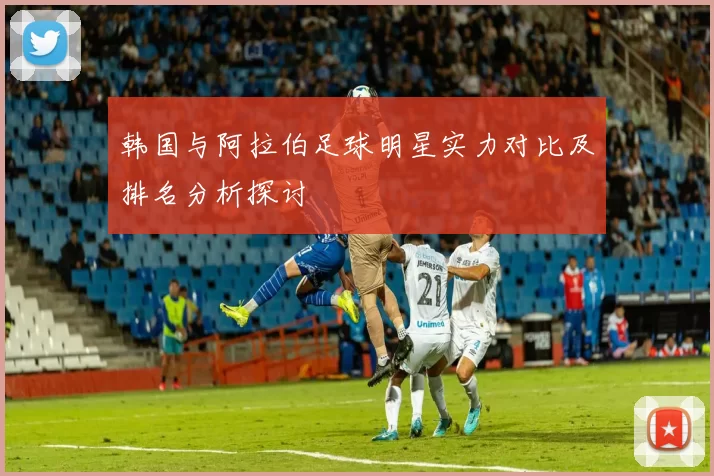 韩国与阿拉伯足球明星实力对比及排名分析探讨