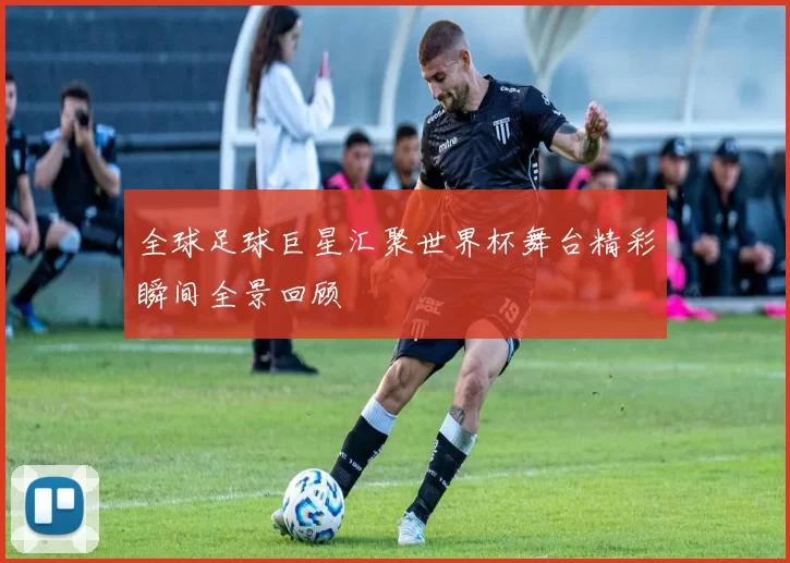 全球足球巨星汇聚世界杯舞台精彩瞬间全景回顾