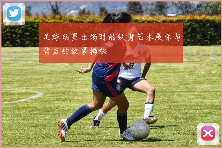 足球明星出场时的纹身艺术展示与背后的故事揭秘