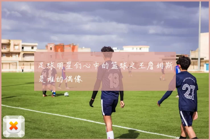 足球明星们心中的篮球之王詹姆斯是谁的偶像