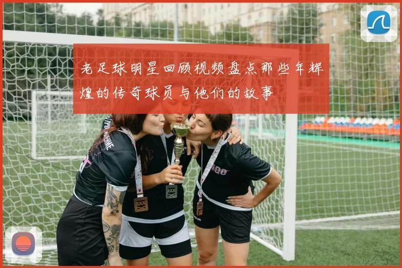 老足球明星回顾视频盘点那些年辉煌的传奇球员与他们的故事