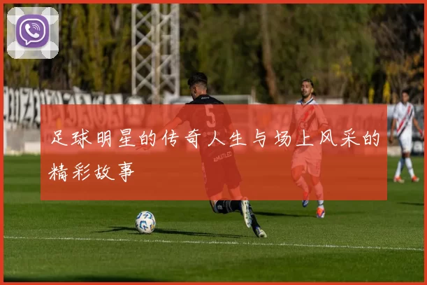 足球明星的传奇人生与场上风采的精彩故事