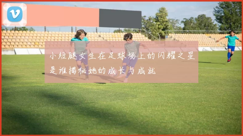 小短腿女生在足球场上的闪耀之星是谁揭秘她的成长与成就