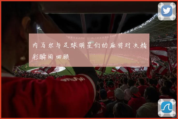 内马尔与足球明星们的麻将对决精彩瞬间回顾