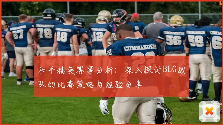 和平精英赛事分析：深入探讨BLG战队的比赛策略与经验分享