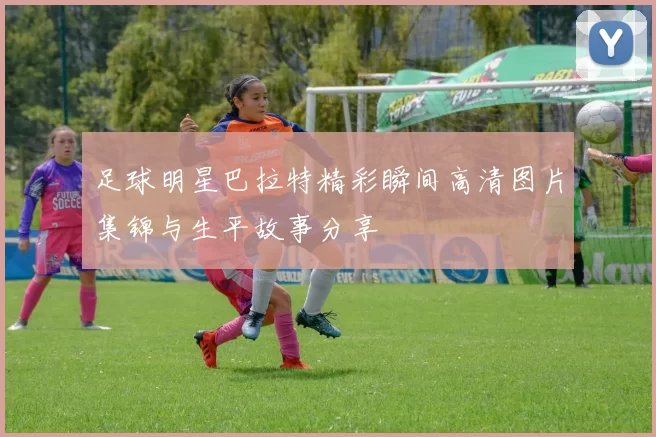足球明星巴拉特精彩瞬间高清图片集锦与生平故事分享