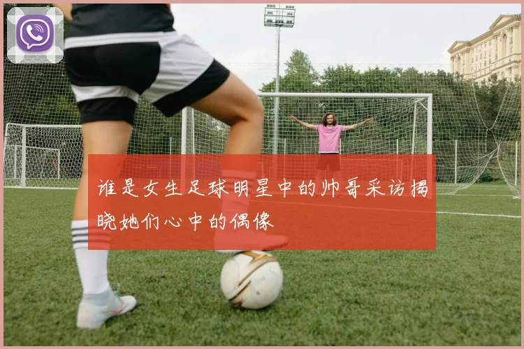 谁是女生足球明星中的帅哥采访揭晓她们心中的偶像