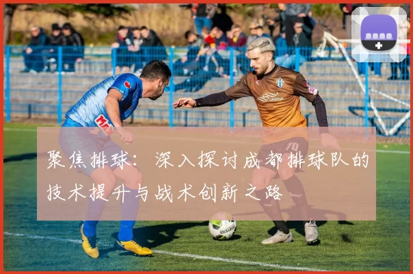 聚焦排球：深入探讨成都排球队的技术提升与战术创新之路