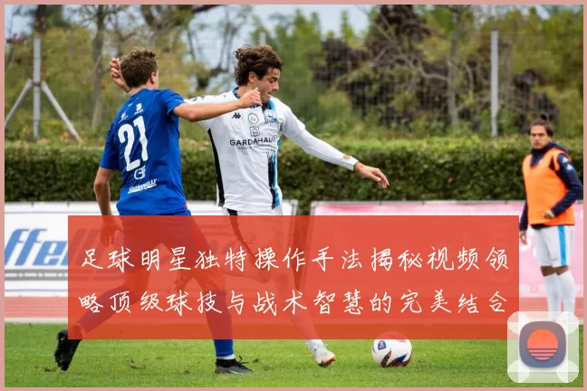 足球明星独特操作手法揭秘视频领略顶级球技与战术智慧的完美结合