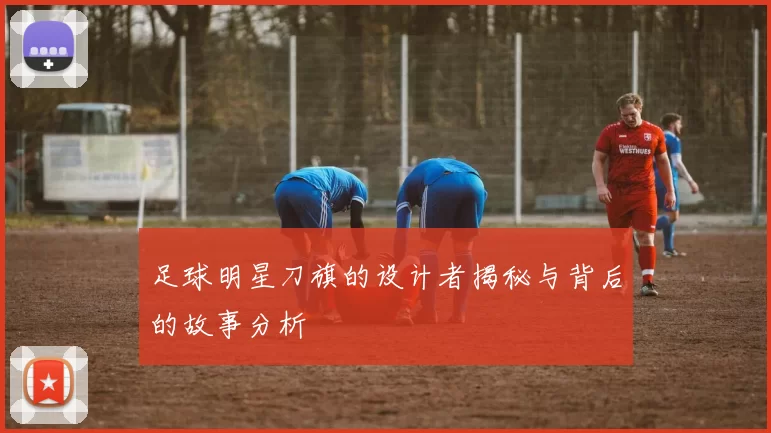 足球明星刀旗的设计者揭秘与背后的故事分析