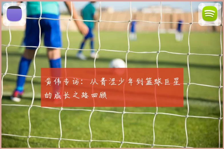 黄伟专访：从青涩少年到篮球巨星的成长之路回顾