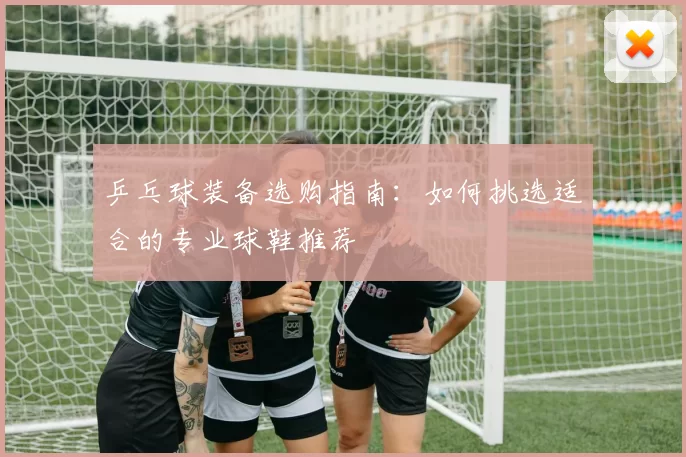 乒乓球装备选购指南：如何挑选适合的专业球鞋推荐