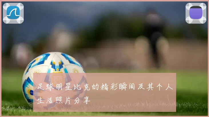 足球明星比克的精彩瞬间及其个人生活照片分享
