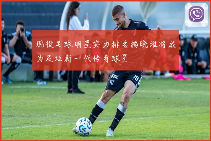 现役足球明星实力排名揭晓谁将成为足坛新一代传奇球员