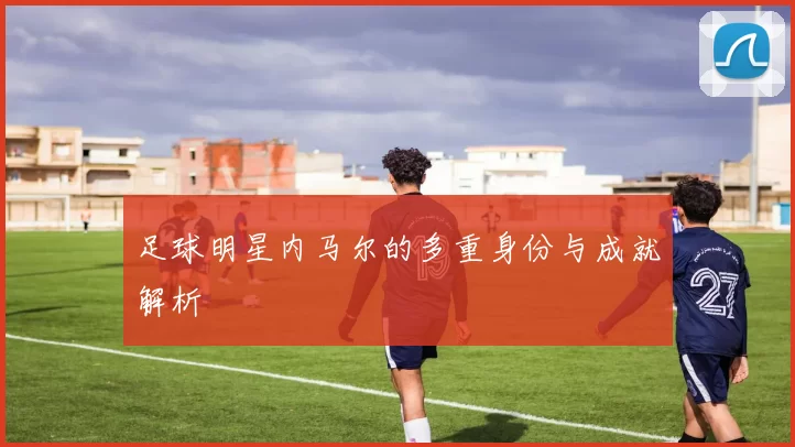 足球明星内马尔的多重身份与成就解析