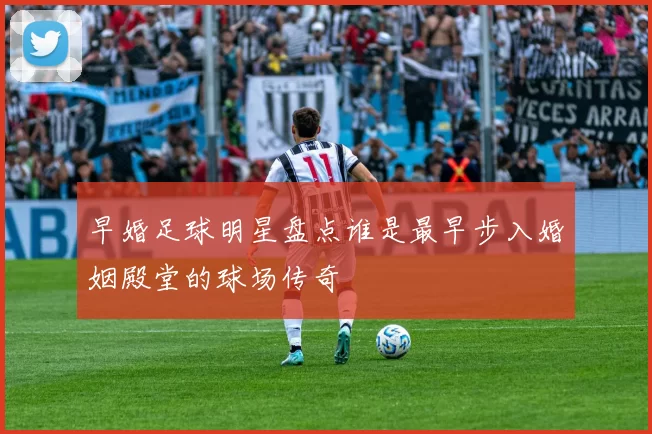 早婚足球明星盘点谁是最早步入婚姻殿堂的球场传奇