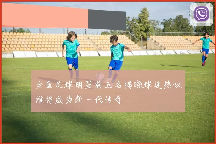 全国足球明星前五名揭晓球迷热议谁将成为新一代传奇