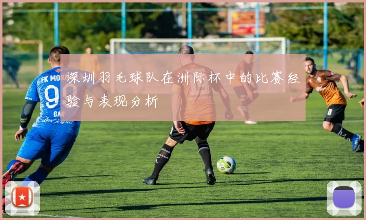 深圳羽毛球队在洲际杯中的比赛经验与表现分析