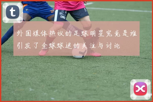 外国媒体热议的足球明星究竟是谁引发了全球球迷的关注与讨论