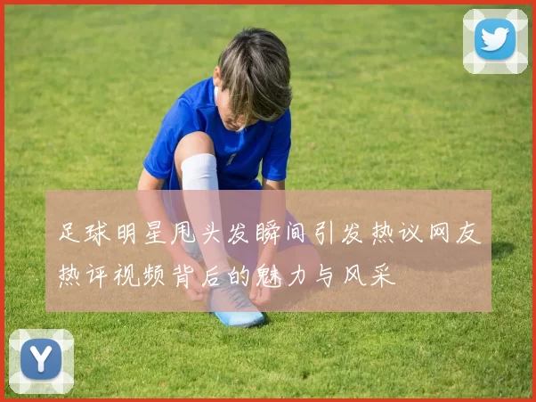 足球明星甩头发瞬间引发热议网友热评视频背后的魅力与风采