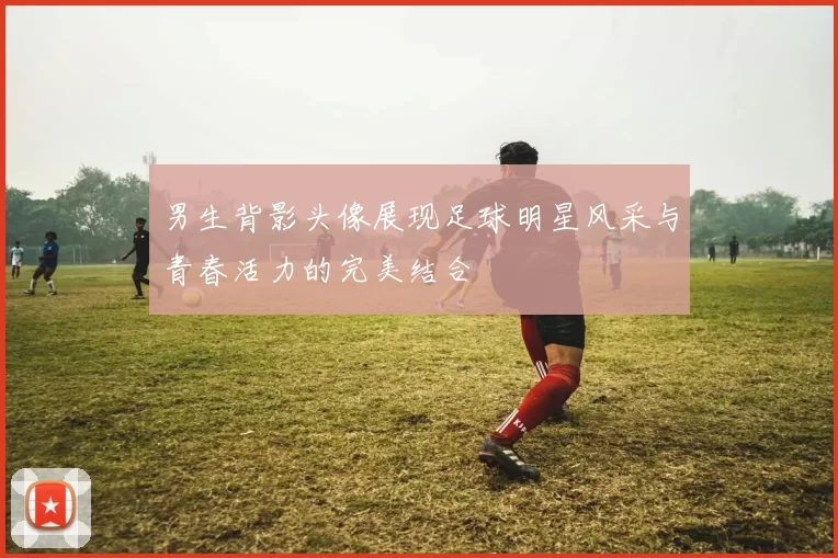 男生背影头像展现足球明星风采与青春活力的完美结合